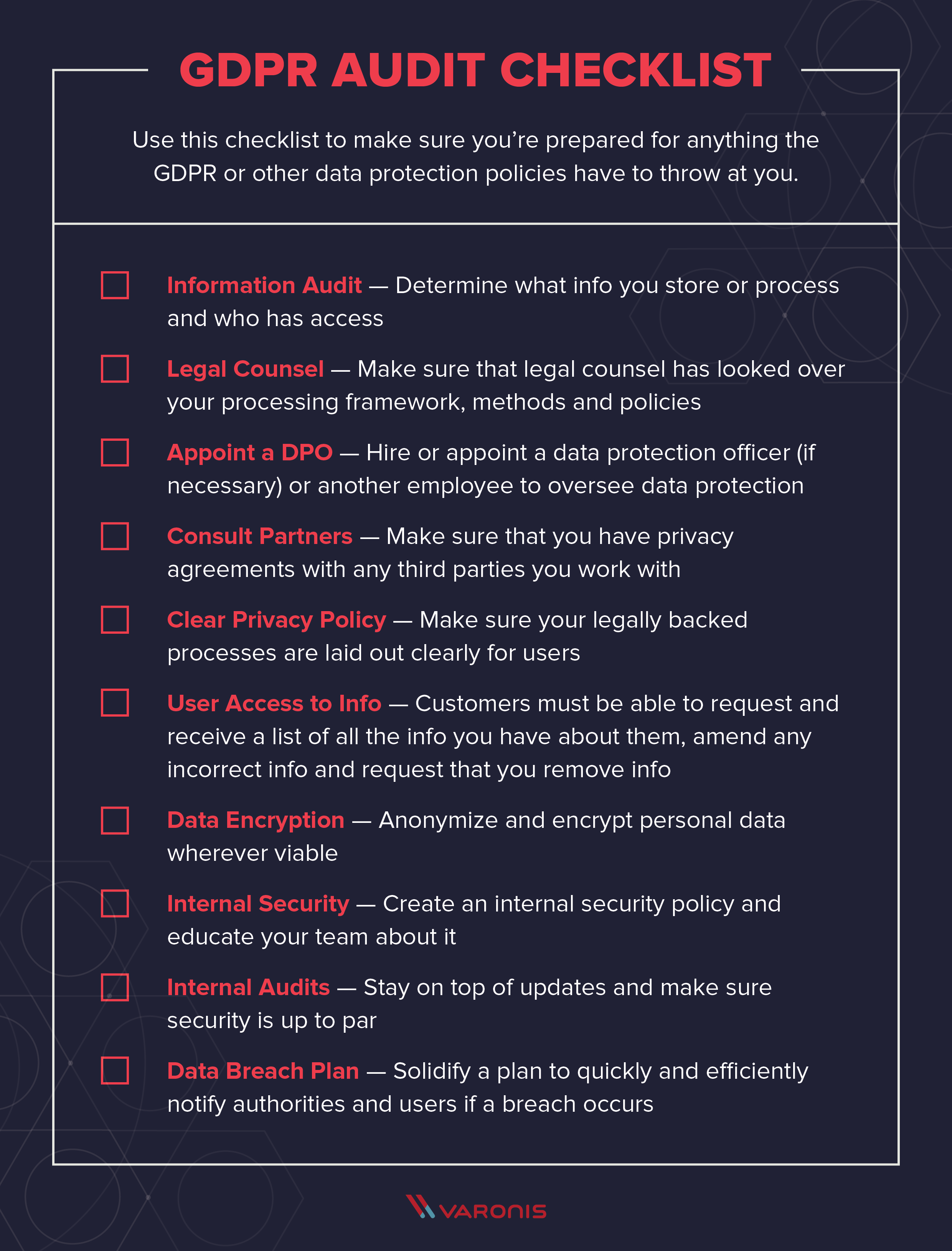 Title: GDPR Audit Checklist Subtext: Use this checklist to make sure you’re prepared for anything the GDPR or other data protection policies have to throw at you. Copy: Information Audit — determine what info you store or process and who has access Legal Counsel — make sure that legal counsel has looked over your processing framework, methods and policies Appoint a DPO — hire or appoint a data protection officer (if necessary) or another employee to oversee data protection Consult Partners — make sure that you have privacy agreements with any third parties you work with Clear Privacy Policy — make sure your legally backed processes are laid out clearly for users User Access to Info — customers must be able to request and receive a list of all the info you have about them, amend any incorrect info and request that you remove info Data Encryption — anonymize and encrypt personal data wherever viable Internal Security — create an internal security policy and educate your team about it Internal Audits — stay on top of updates and make sure security is up to par Data Breach Plan — solidify a plan to quickly and efficiently notify authorities and users if a breach occurs